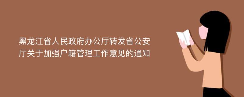 黑龙江省人民政府办公厅转发省公安厅关于加强户籍管理工作意见的通知