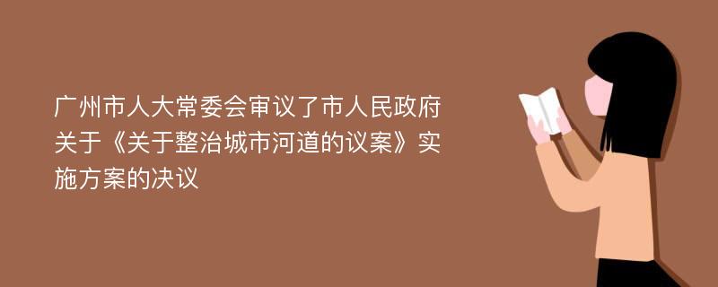 广州市人大常委会审议了市人民政府关于《关于整治城市河道的议案》实施方案的决议
