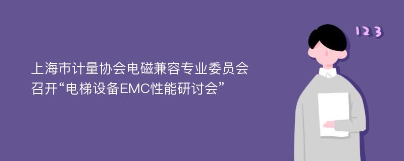 上海市计量协会电磁兼容专业委员会召开“电梯设备EMC性能研讨会”