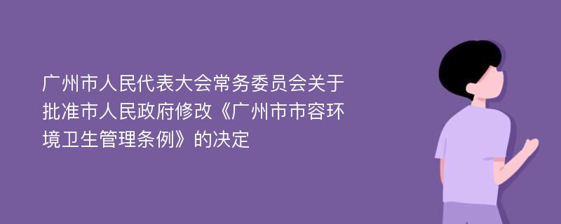 广州市人民代表大会常务委员会关于批准市人民政府修改《广州市市容环境卫生管理条例》的决定