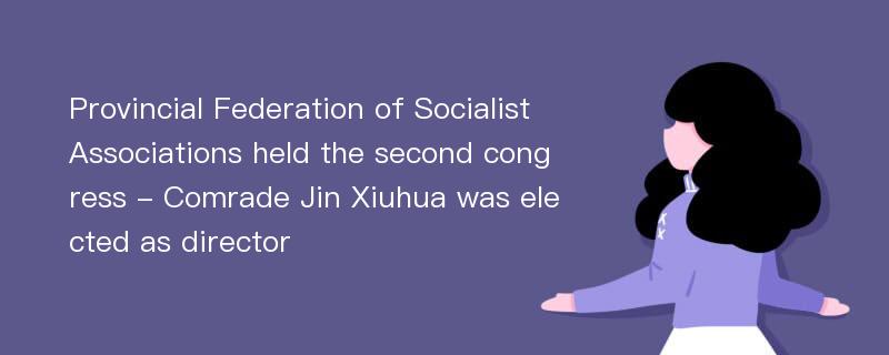 Provincial Federation of Socialist Associations held the second congress - Comrade Jin Xiuhua was elected as director