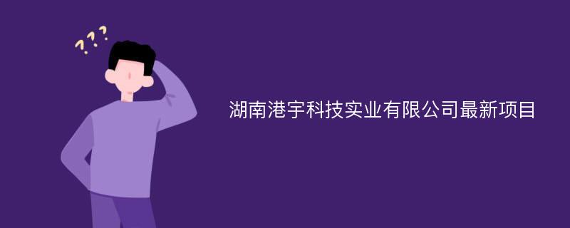 湖南港宇科技实业有限公司最新项目