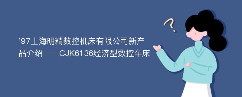'97上海明精数控机床有限公司新产品介绍——CJK6136经济型数控车床