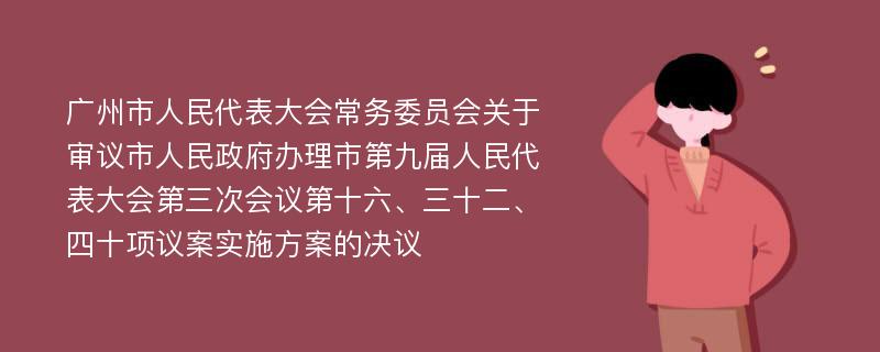 广州市人民代表大会常务委员会关于审议市人民政府办理市第九届人民代表大会第三次会议第十六、三十二、四十项议案实施方案的决议