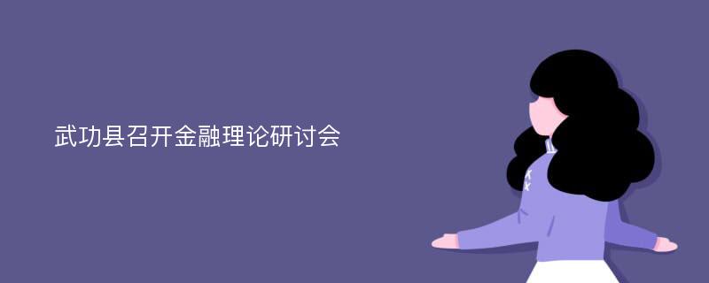 武功县召开金融理论研讨会