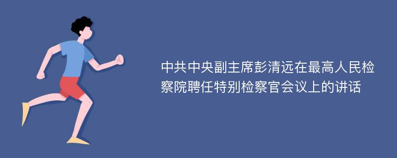 中共中央副主席彭清远在最高人民检察院聘任特别检察官会议上的讲话