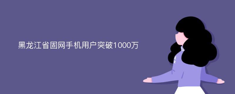 黑龙江省固网手机用户突破1000万
